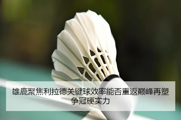 雄鹿聚焦利拉德关键球效率能否重返巅峰再塑争冠硬实力