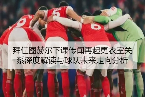 拜仁图赫尔下课传闻再起更衣室关系深度解读与球队未来走向分析