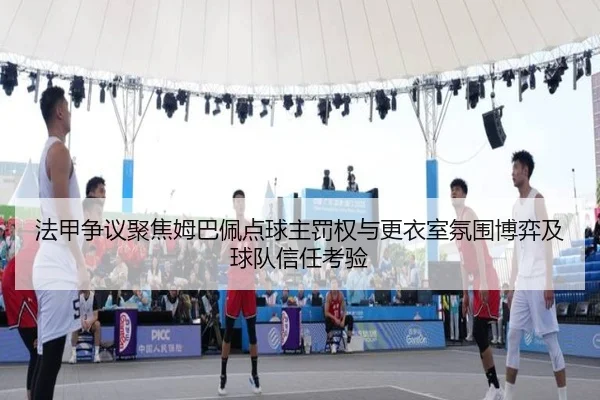 法甲争议聚焦姆巴佩点球主罚权与更衣室氛围博弈及球队信任考验