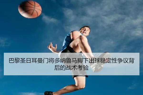 巴黎圣日耳曼门将多纳鲁马脚下出球稳定性争议背后的战术考验