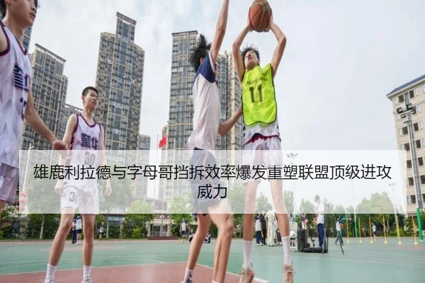 雄鹿利拉德与字母哥挡拆效率爆发重塑联盟顶级进攻威力