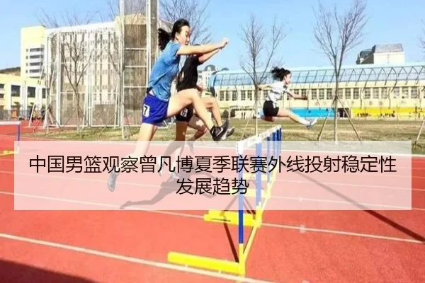 中国男篮观察曾凡博夏季联赛外线投射稳定性发展趋势