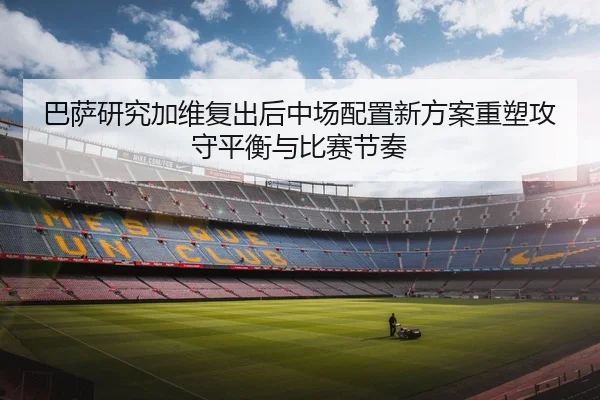 巴萨研究加维复出后中场配置新方案重塑攻守平衡与比赛节奏