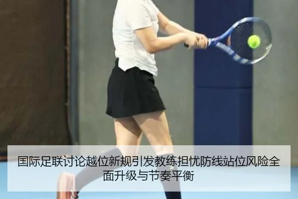国际足联讨论越位新规引发教练担忧防线站位风险全面升级与节奏平衡